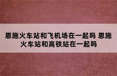 恩施火车站和飞机场在一起吗 恩施火车站和高铁站在一起吗